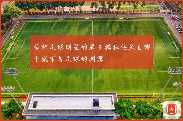 黄轩足球明星的家乡揭秘他来自哪个城市与足球的渊源