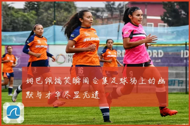 姆巴佩搞笑瞬间合集足球场上的幽默与才华尽显无遗