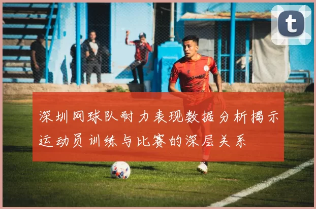 深圳网球队耐力表现数据分析揭示运动员训练与比赛的深层关系