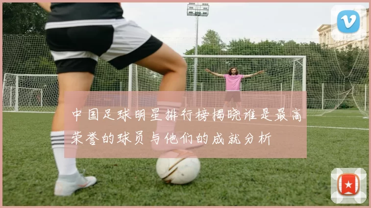 中国足球明星排行榜揭晓谁是最高荣誉的球员与他们的成就分析
