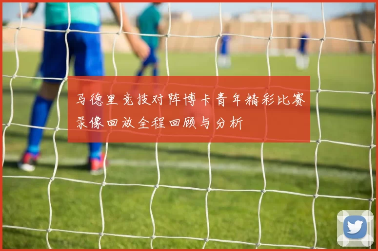 马德里竞技对阵博卡青年精彩比赛录像回放全程回顾与分析