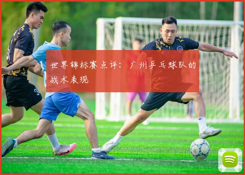 世界锦标赛点评：广州乒乓球队的战术表现