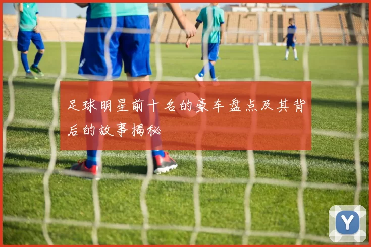 足球明星前十名的豪车盘点及其背后的故事揭秘