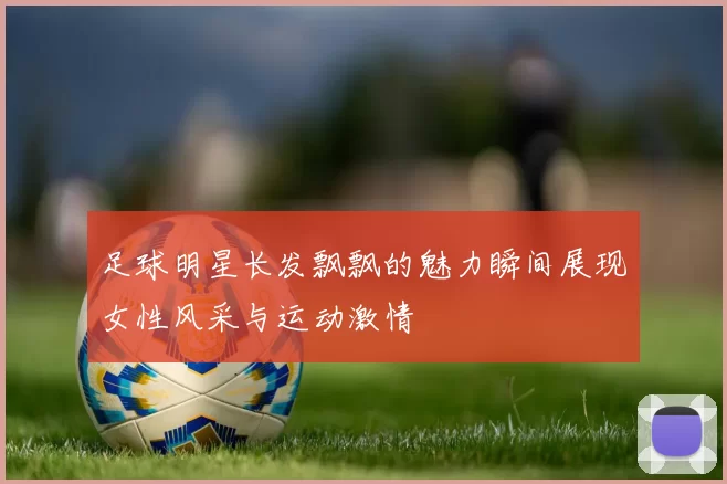 足球明星长发飘飘的魅力瞬间展现女性风采与运动激情