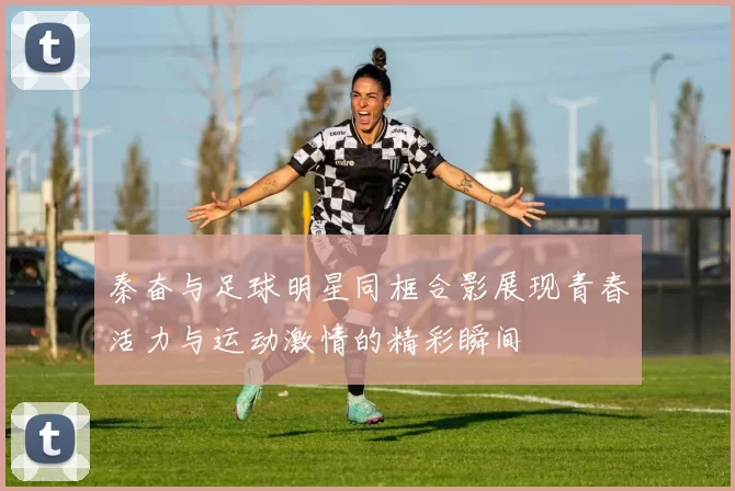 秦奋与足球明星同框合影展现青春活力与运动激情的精彩瞬间