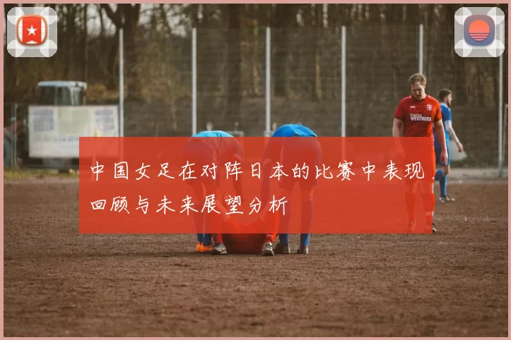 中国女足在对阵日本的比赛中表现回顾与未来展望分析