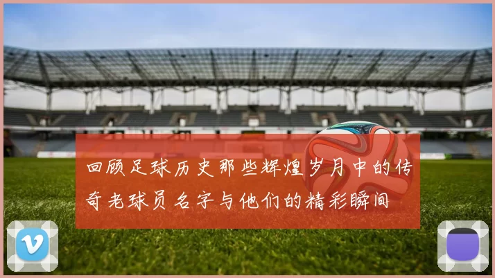 回顾足球历史那些辉煌岁月中的传奇老球员名字与他们的精彩瞬间