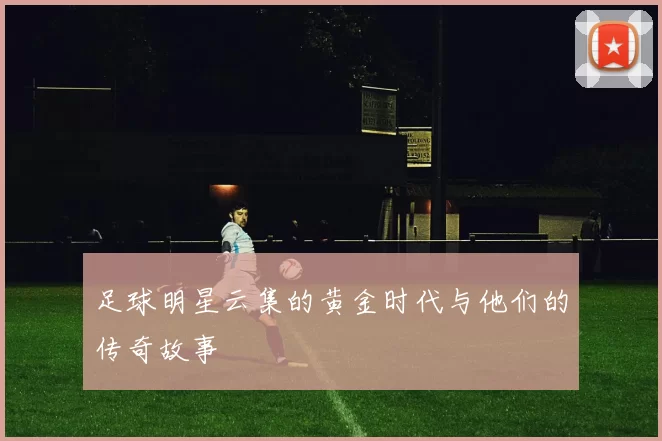 足球明星云集的黄金时代与他们的传奇故事