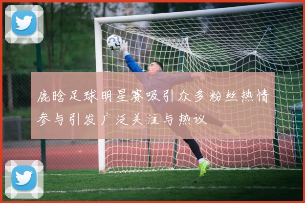 鹿晗足球明星赛吸引众多粉丝热情参与引发广泛关注与热议