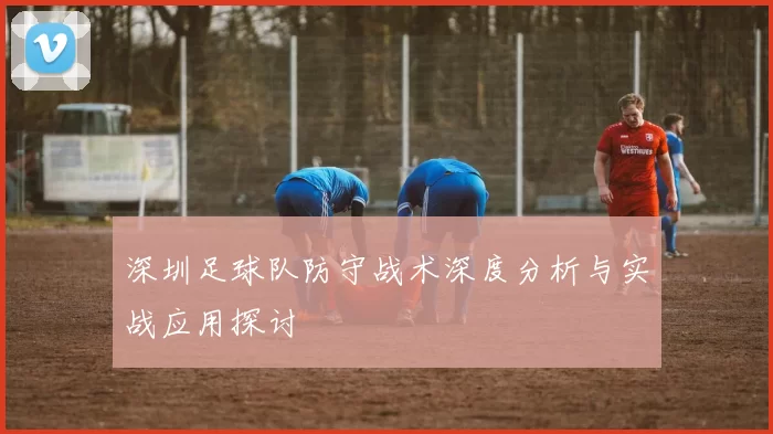 深圳足球队防守战术深度分析与实战应用探讨