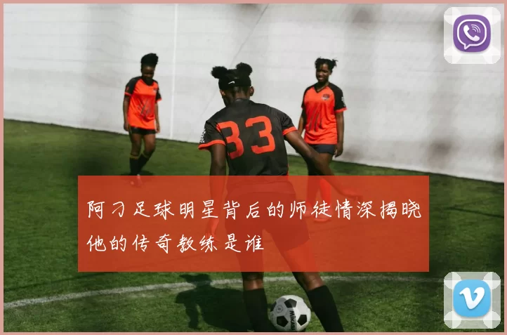 阿刁足球明星背后的师徒情深揭晓他的传奇教练是谁