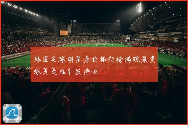 韩国足球明星身价排行榜揭晓最贵球员是谁引发热议