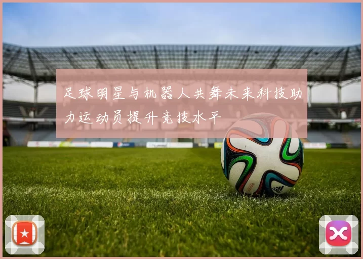 足球明星与机器人共舞未来科技助力运动员提升竞技水平