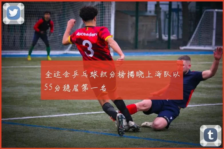 全运会乒乓球积分榜揭晓上海队以55分稳居第一名
