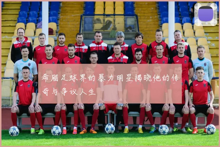 希腊足球界的暴力明星揭晓他的传奇与争议人生