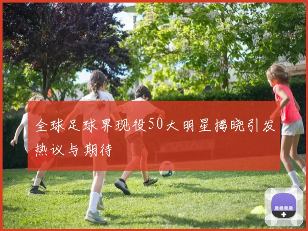 全球足球界现役50大明星揭晓引发热议与期待