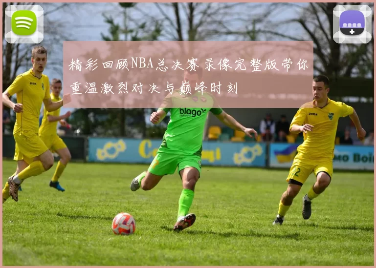 精彩回顾NBA总决赛录像完整版带你重温激烈对决与巅峰时刻