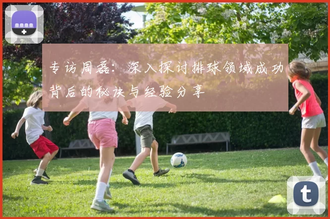 专访周磊：深入探讨排球领域成功背后的秘诀与经验分享