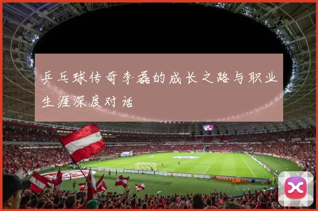 乒乓球传奇李磊的成长之路与职业生涯深度对话