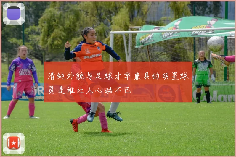 清纯外貌与足球才华兼具的明星球员是谁让人心动不已