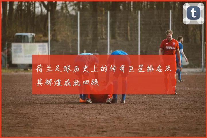 荷兰足球历史上的传奇巨星排名及其辉煌成就回顾