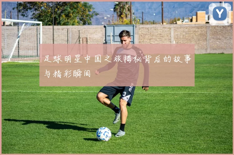 足球明星中国之旅揭秘背后的故事与精彩瞬间