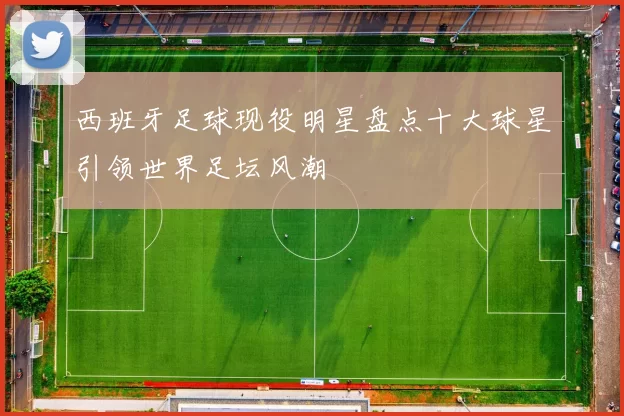 西班牙足球现役明星盘点十大球星引领世界足坛风潮