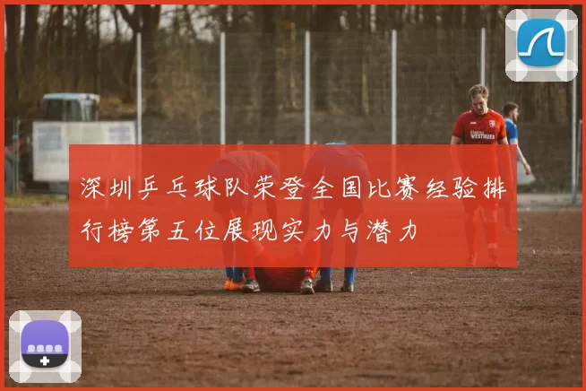 深圳乒乓球队荣登全国比赛经验排行榜第五位展现实力与潜力