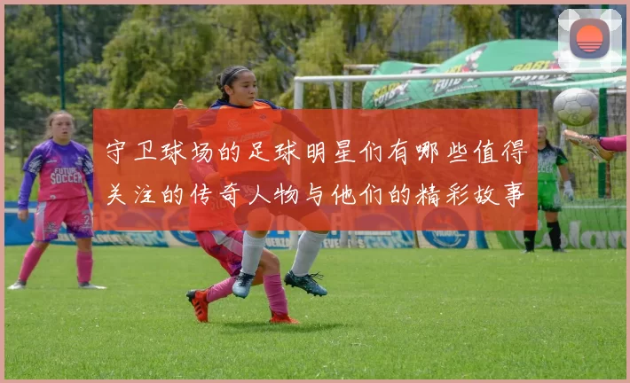守卫球场的足球明星们有哪些值得关注的传奇人物与他们的精彩故事