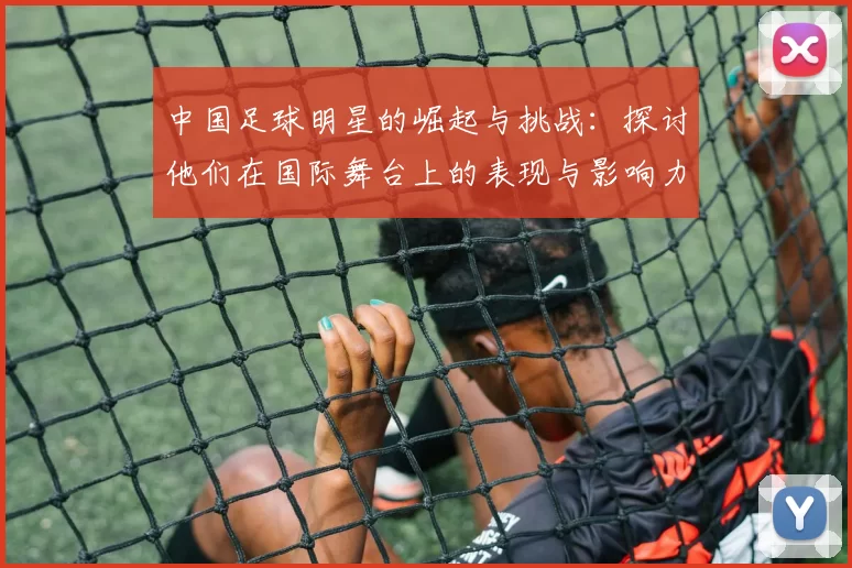 中国足球明星的崛起与挑战：探讨他们在国际舞台上的表现与影响力
