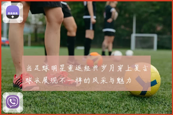 当足球明星重返经典岁月穿上复古球衣展现不一样的风采与魅力