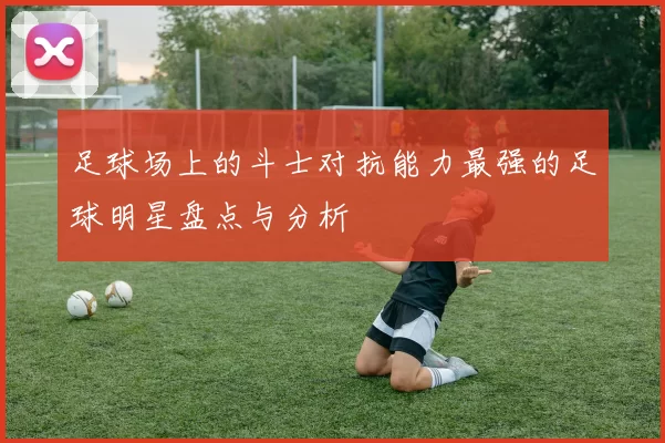 足球场上的斗士对抗能力最强的足球明星盘点与分析