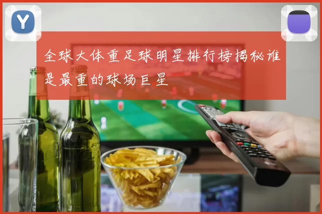 全球大体重足球明星排行榜揭秘谁是最重的球场巨星