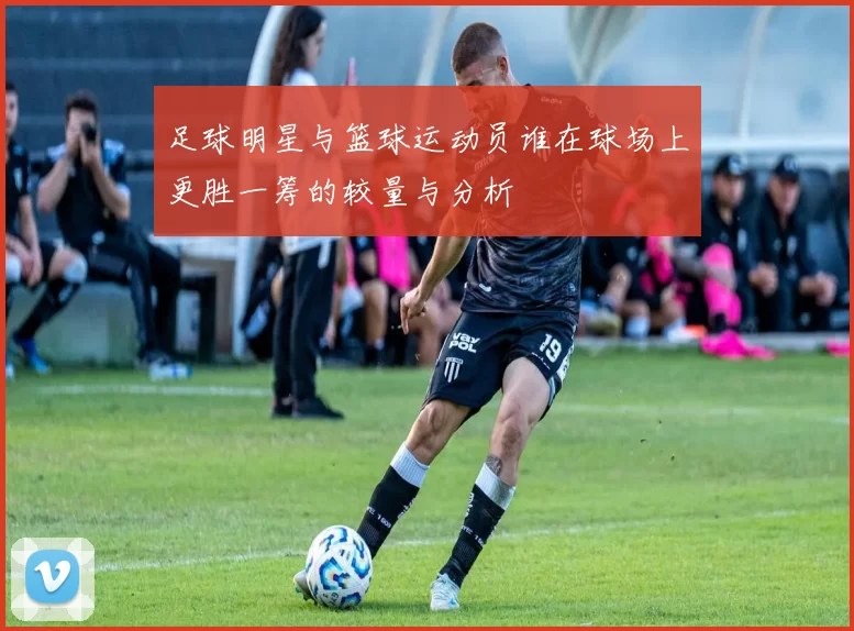 足球明星与篮球运动员谁在球场上更胜一筹的较量与分析