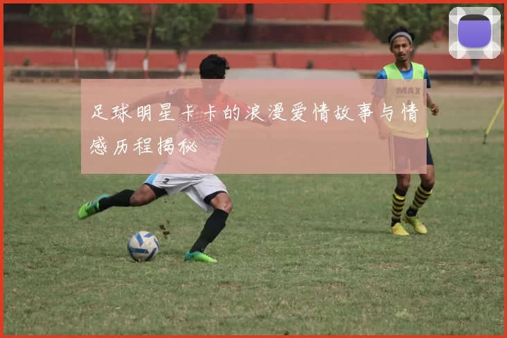 足球明星卡卡的浪漫爱情故事与情感历程揭秘