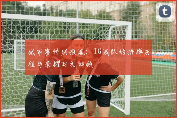 城市赛特别报道：IG战队的拼搏历程与荣耀时刻回顾