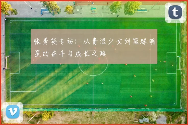 张秀英专访：从青涩少女到篮球明星的奋斗与成长之路