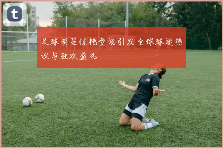 足球明星惊艳登场引发全球球迷热议与狂欢盛况