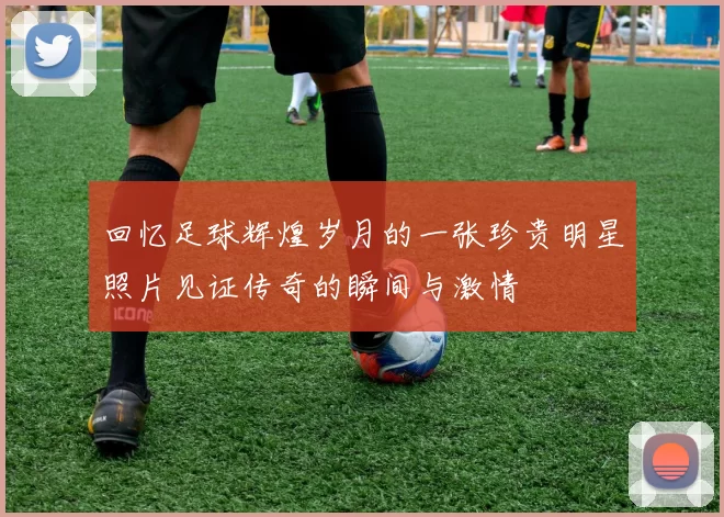 回忆足球辉煌岁月的一张珍贵明星照片见证传奇的瞬间与激情