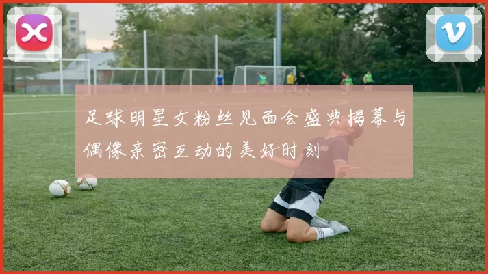 足球明星女粉丝见面会盛典揭幕与偶像亲密互动的美好时刻