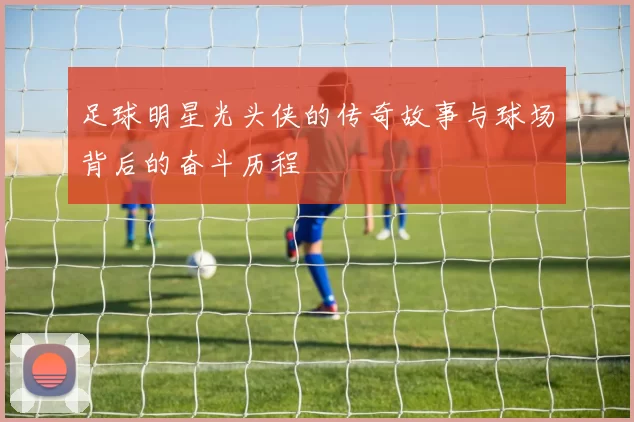 足球明星光头侠的传奇故事与球场背后的奋斗历程