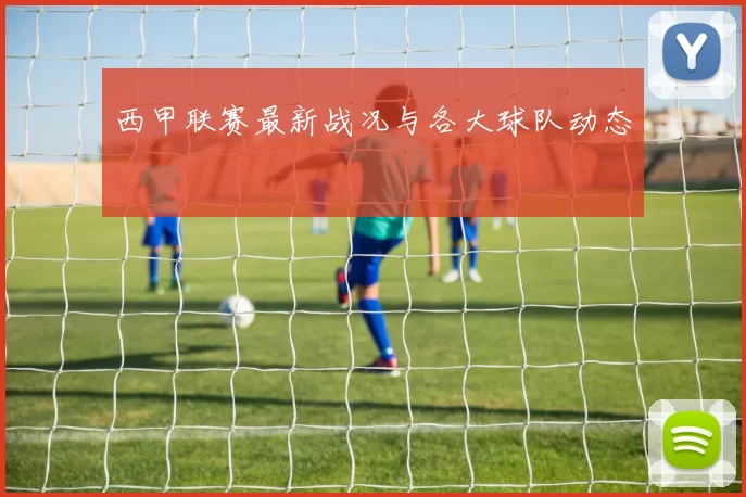 西甲联赛最新战况与各大球队动态