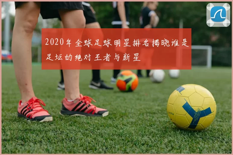 2020年全球足球明星排名揭晓谁是足坛的绝对王者与新星