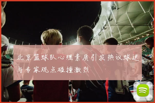 北京篮球队心理素质引发热议球迷与专家观点碰撞激烈