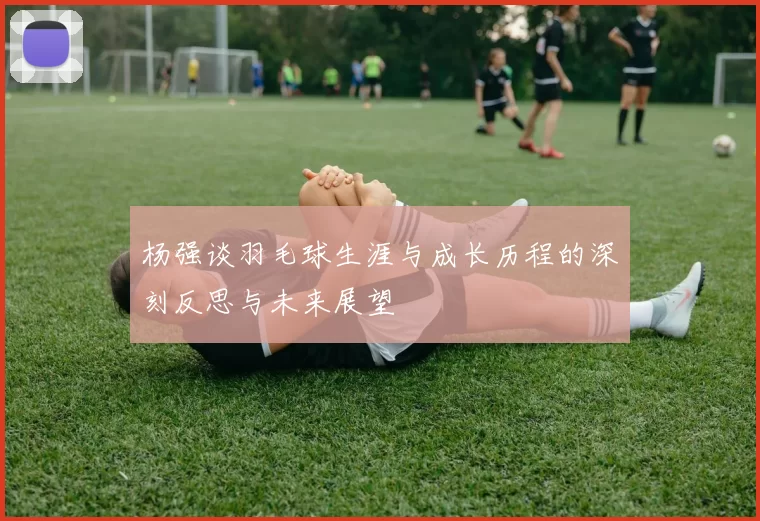 杨强谈羽毛球生涯与成长历程的深刻反思与未来展望