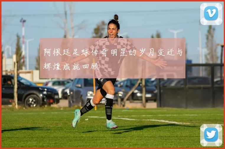 阿根廷足球传奇明星的岁月变迁与辉煌成就回顾