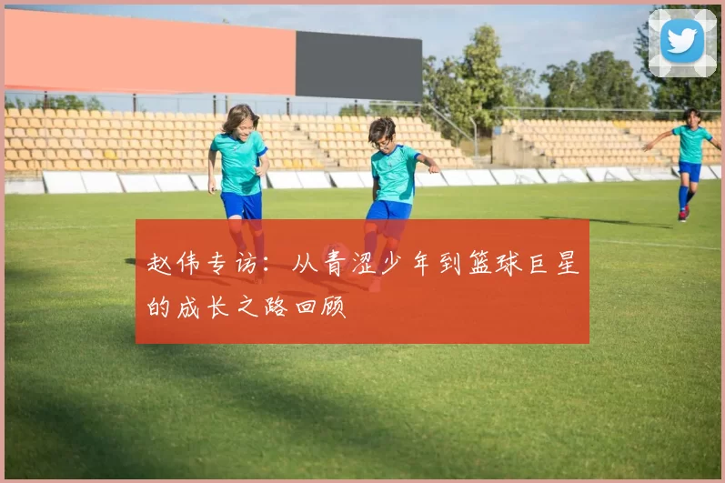 赵伟专访：从青涩少年到篮球巨星的成长之路回顾