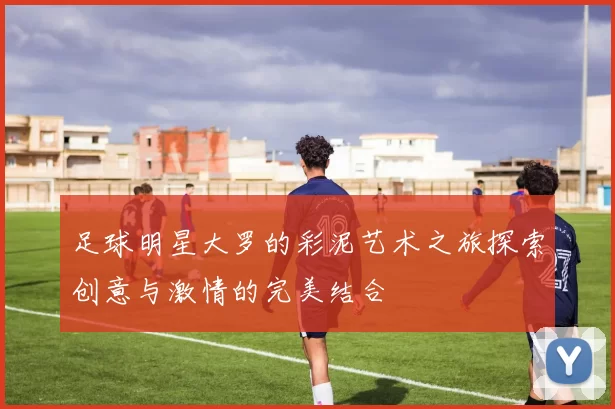 足球明星大罗的彩泥艺术之旅探索创意与激情的完美结合