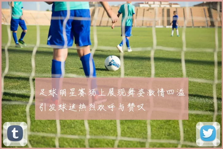 足球明星赛场上展现舞姿激情四溢引发球迷热烈欢呼与赞叹