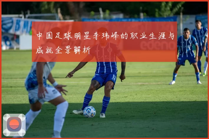 中国足球明星李玮峰的职业生涯与成就全景解析